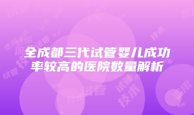 全成都三代试管婴儿成功率较高的医院数量解析