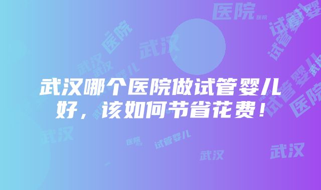 武汉哪个医院做试管婴儿好，该如何节省花费！