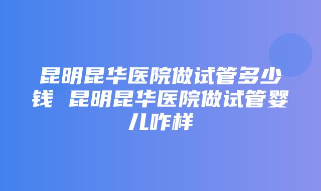 昆明昆华医院做试管多少钱 昆明昆华医院做试管婴儿咋样