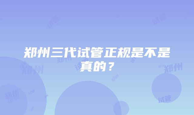 郑州三代试管正规是不是真的？