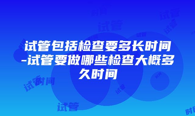 试管包括检查要多长时间-试管要做哪些检查大概多久时间