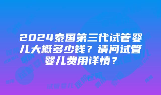 2024泰国第三代试管婴儿大概多少钱？请问试管婴儿费用详情？