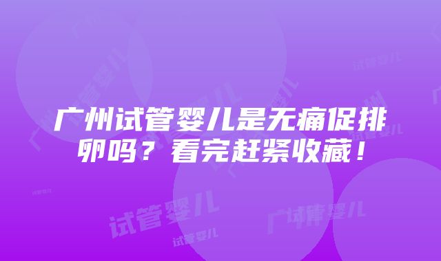 广州试管婴儿是无痛促排卵吗？看完赶紧收藏！