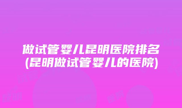 做试管婴儿昆明医院排名(昆明做试管婴儿的医院)