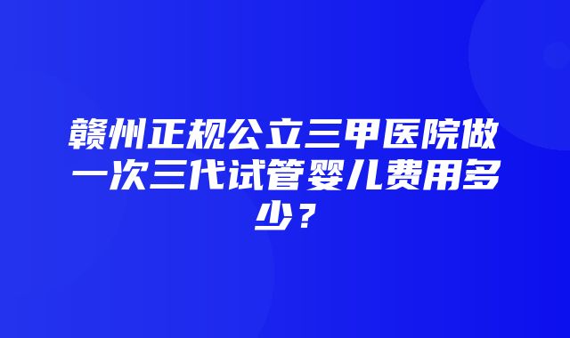 赣州正规公立三甲医院做一次三代试管婴儿费用多少？