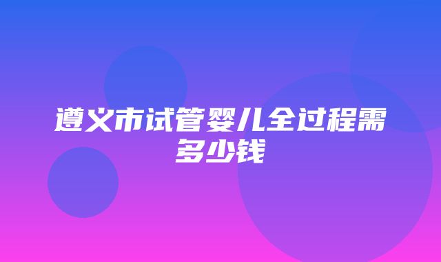 遵义市试管婴儿全过程需多少钱