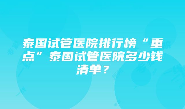 泰国试管医院排行榜“重点”泰国试管医院多少钱清单？