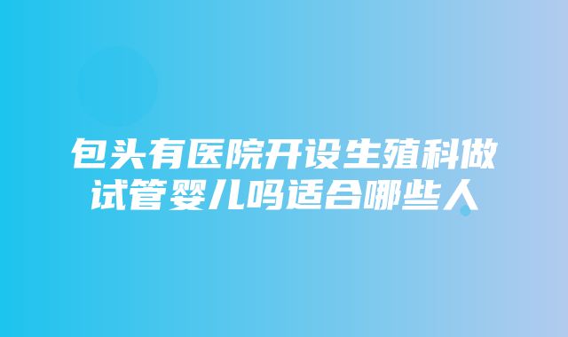 包头有医院开设生殖科做试管婴儿吗适合哪些人