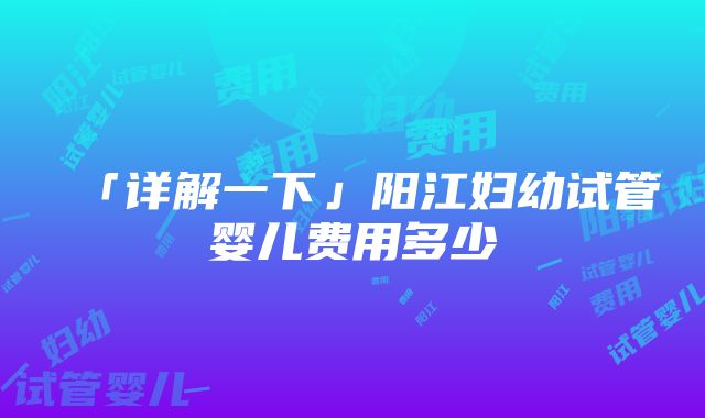 「详解一下」阳江妇幼试管婴儿费用多少