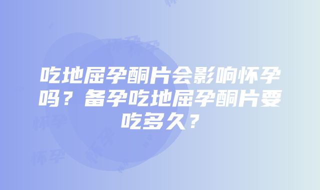 吃地屈孕酮片会影响怀孕吗？备孕吃地屈孕酮片要吃多久？