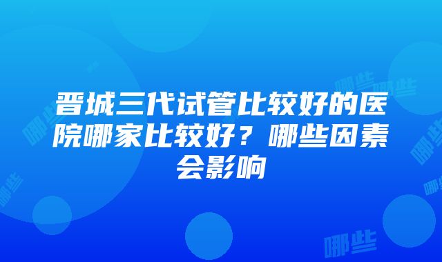 晋城三代试管比较好的医院哪家比较好？哪些因素会影响