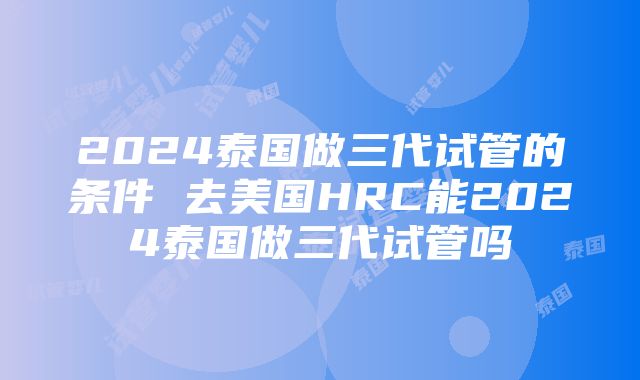 2024泰国做三代试管的条件 去美国HRC能2024泰国做三代试管吗