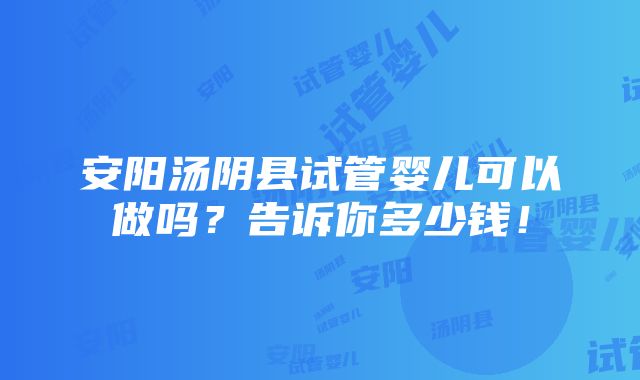 安阳汤阴县试管婴儿可以做吗？告诉你多少钱！