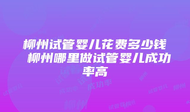 柳州试管婴儿花费多少钱 柳州哪里做试管婴儿成功率高