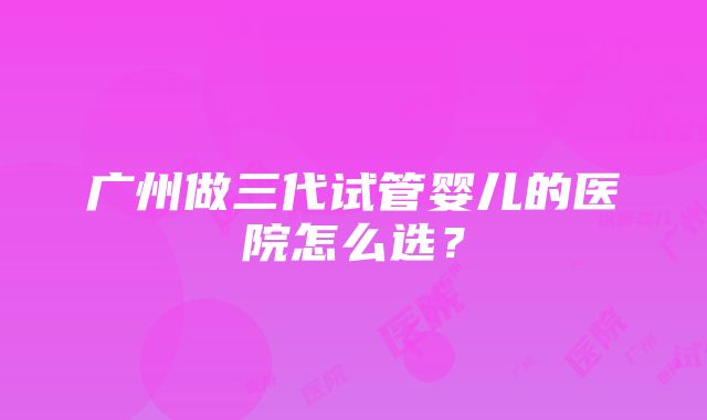 广州做三代试管婴儿的医院怎么选？