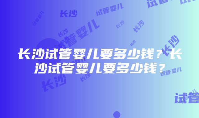 长沙试管婴儿要多少钱？长沙试管婴儿要多少钱？