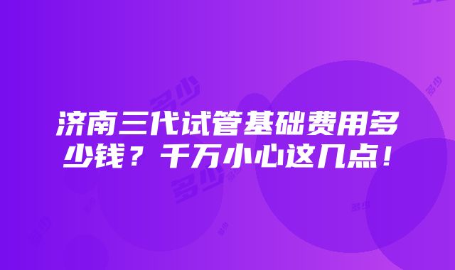 济南三代试管基础费用多少钱？千万小心这几点！