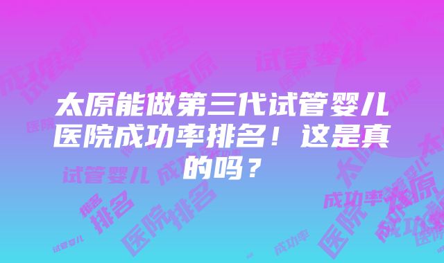 太原能做第三代试管婴儿医院成功率排名！这是真的吗？