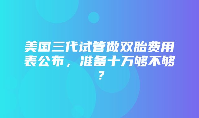 美国三代试管做双胎费用表公布，准备十万够不够？