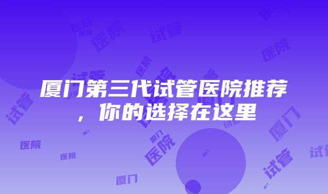 厦门第三代试管医院推荐，你的选择在这里