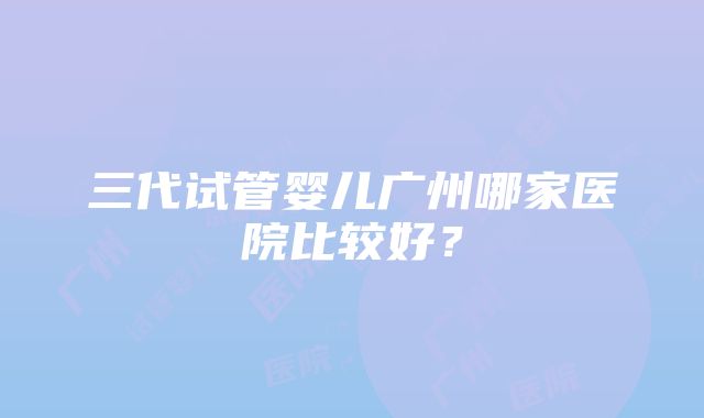 三代试管婴儿广州哪家医院比较好？