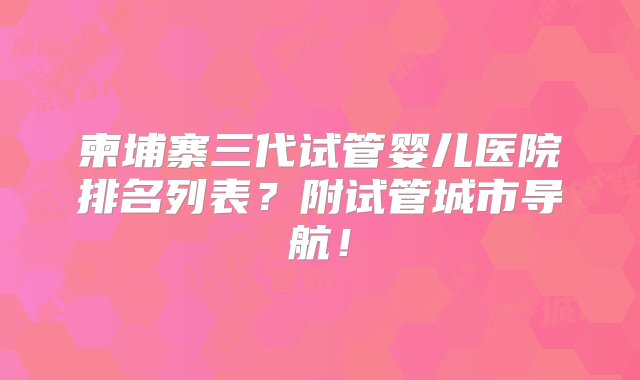 柬埔寨三代试管婴儿医院排名列表？附试管城市导航！