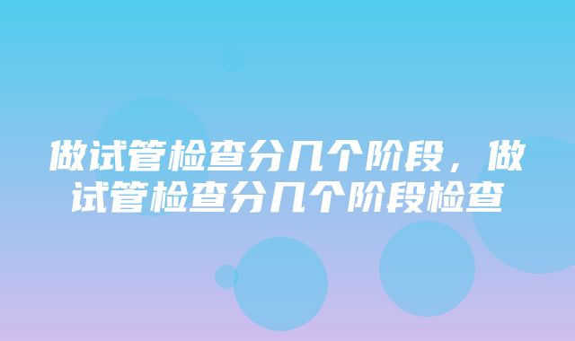 做试管检查分几个阶段，做试管检查分几个阶段检查