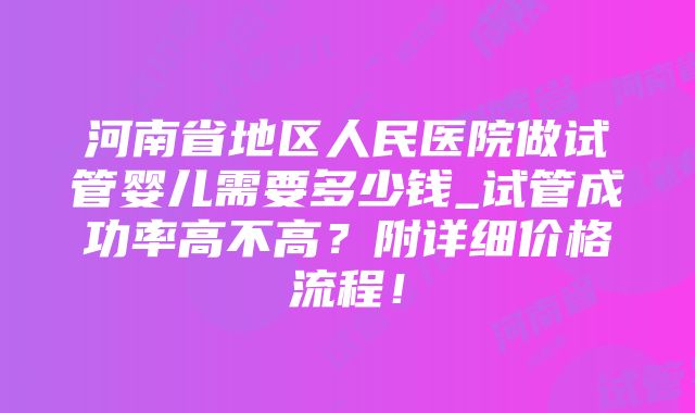 河南省地区人民医院做试管婴儿需要多少钱_试管成功率高不高？附详细价格流程！