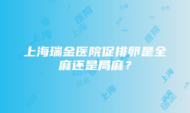 上海瑞金医院促排卵是全麻还是局麻？