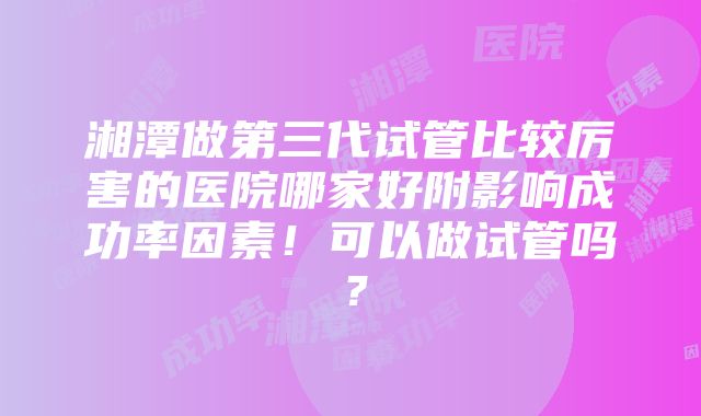 湘潭做第三代试管比较厉害的医院哪家好附影响成功率因素！可以做试管吗？