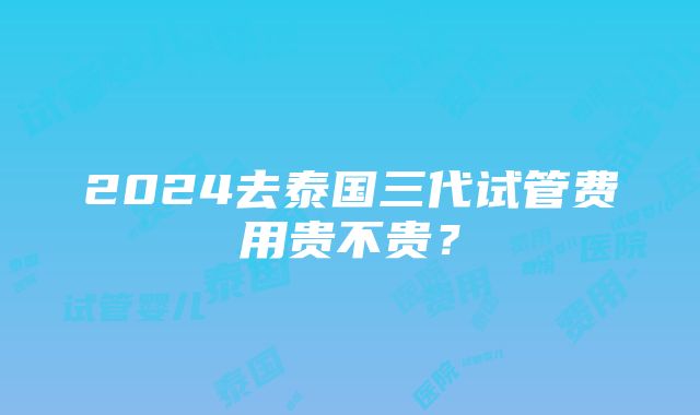 2024去泰国三代试管费用贵不贵？