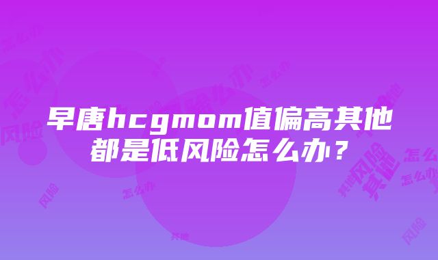 早唐hcgmom值偏高其他都是低风险怎么办？