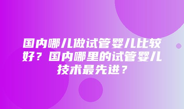 国内哪儿做试管婴儿比较好？国内哪里的试管婴儿技术最先进？