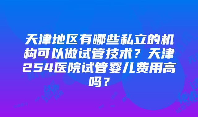 天津地区有哪些私立的机构可以做试管技术？天津254医院试管婴儿费用高吗？