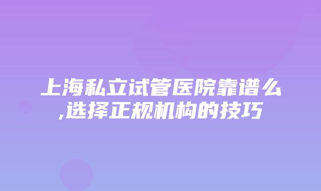 上海私立试管医院靠谱么,选择正规机构的技巧