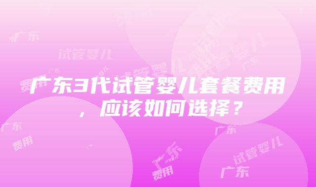 广东3代试管婴儿套餐费用，应该如何选择？