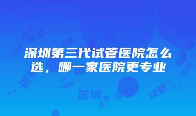 深圳第三代试管医院怎么选，哪一家医院更专业