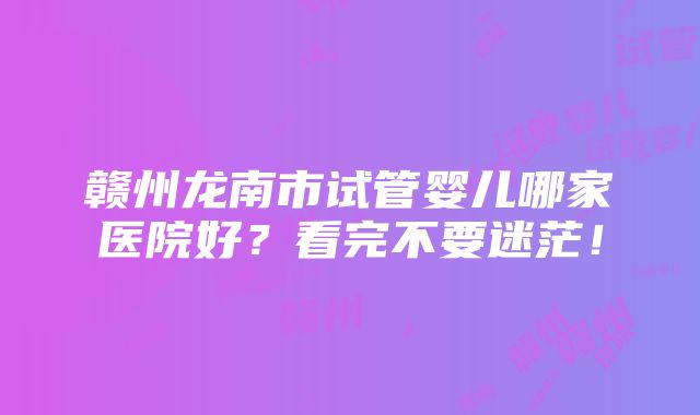 赣州龙南市试管婴儿哪家医院好？看完不要迷茫！