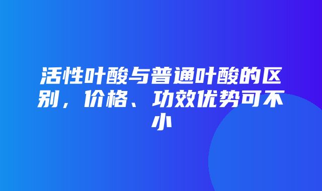 活性叶酸与普通叶酸的区别，价格、功效优势可不小