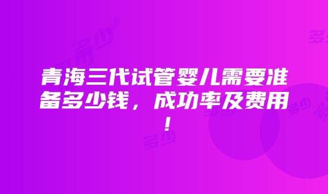 青海三代试管婴儿需要准备多少钱，成功率及费用！