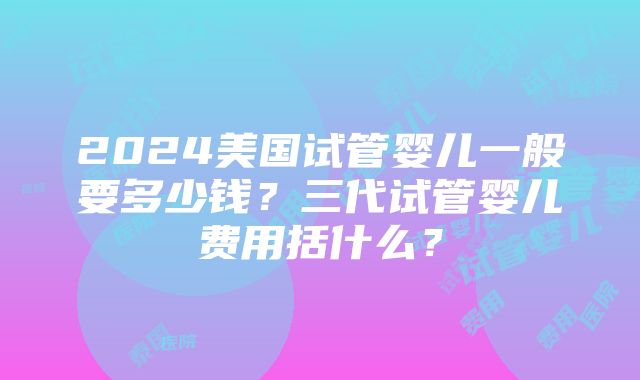 2024美国试管婴儿一般要多少钱？三代试管婴儿费用括什么？