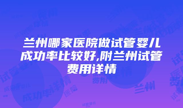 兰州哪家医院做试管婴儿成功率比较好,附兰州试管费用详情