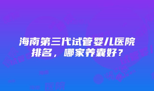 海南第三代试管婴儿医院排名，哪家养囊好？