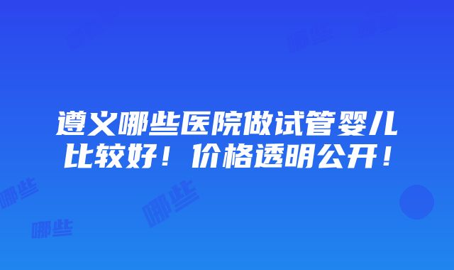 遵义哪些医院做试管婴儿比较好！价格透明公开！