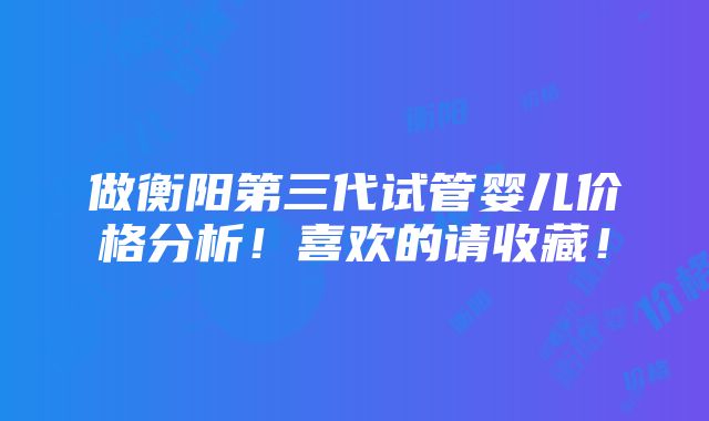 做衡阳第三代试管婴儿价格分析！喜欢的请收藏！