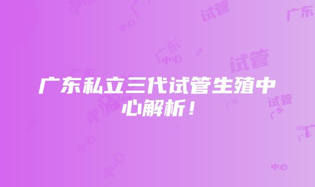 广东私立三代试管生殖中心解析！