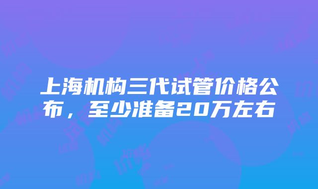 上海机构三代试管价格公布，至少准备20万左右