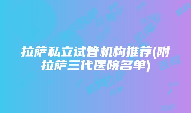 拉萨私立试管机构推荐(附拉萨三代医院名单)