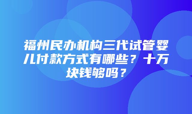 福州民办机构三代试管婴儿付款方式有哪些？十万块钱够吗？