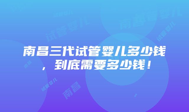 南昌三代试管婴儿多少钱，到底需要多少钱！